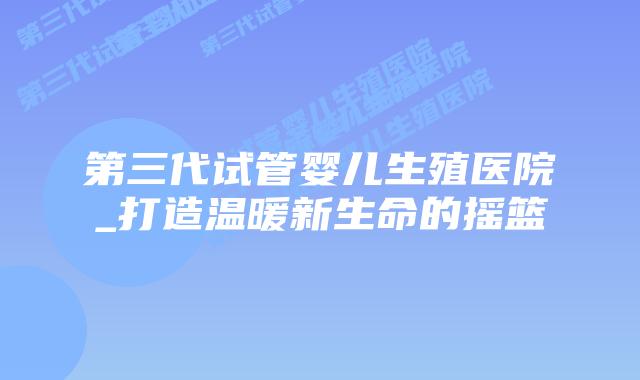 第三代试管婴儿生殖医院_打造温暖新生命的摇篮插图 第三代试管婴儿生殖医院_打造温暖新生命的摇篮插图