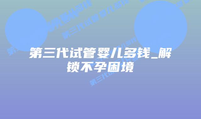 第三代试管婴儿多钱_解锁不孕困境插图