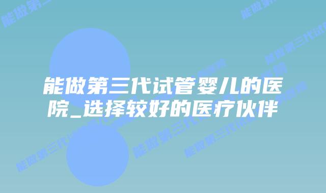 能做第三代试管婴儿的医院_选择较好的医疗伙伴插图 能做第三代试管婴儿的医院_选择较好的医疗伙伴插图