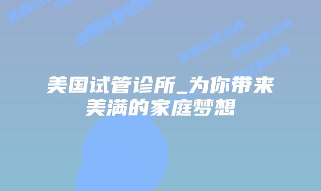 美国试管诊所_为你带来美满的家庭梦想插图 美国试管诊所_为你带来美满的家庭梦想插图
