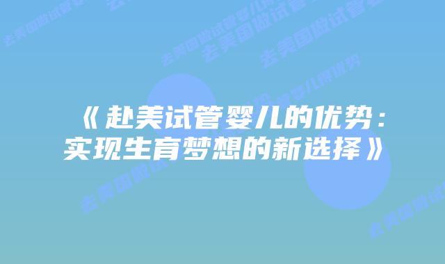 《赴美试管婴儿的优势:实现生育梦想的新选择》插图 《赴美试管婴儿的优势:实现生育梦想的新选择》插图