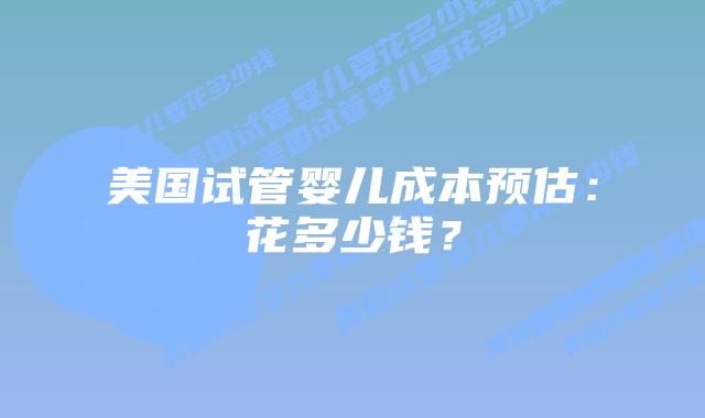 美国试管婴儿成本预估：花多少钱？插图