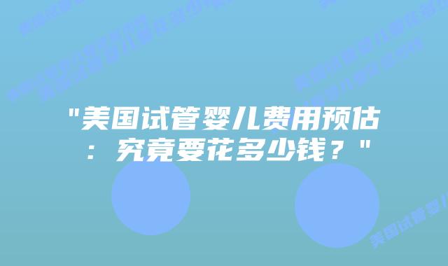 “美国试管婴儿费用预估：究竟要花多少钱？”插图
