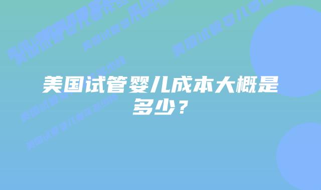 美国试管婴儿成本大概是多少？插图
