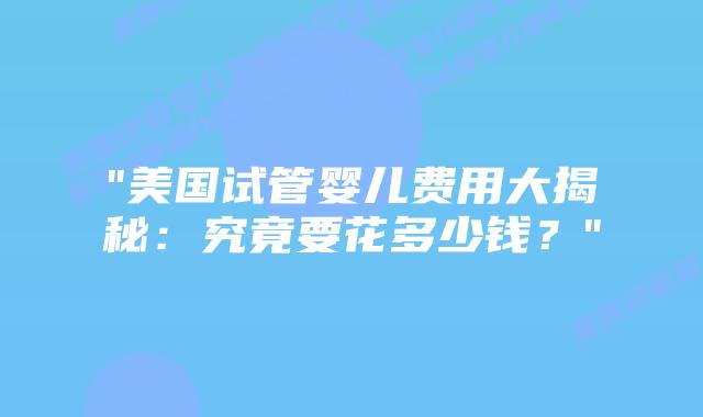 “美国试管婴儿费用大揭秘：究竟要花多少钱？”插图