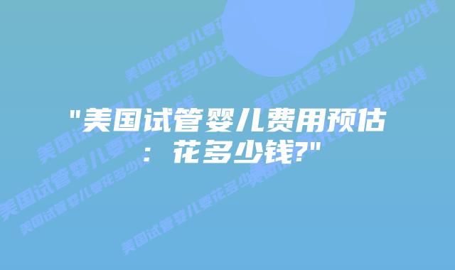 “美国试管婴儿费用预估：花多少钱?”插图