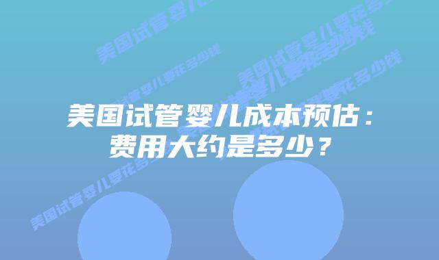 美国试管婴儿成本预估：费用大约是多少？插图