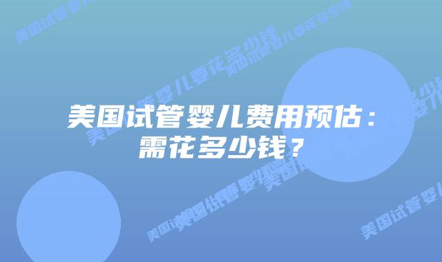 美国试管婴儿费用预估：需花多少钱？插图