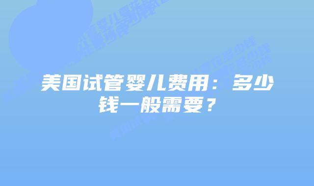 美国试管婴儿费用:多少钱一般需要?插图 美国试管婴儿费用:多少钱一般需要?插图