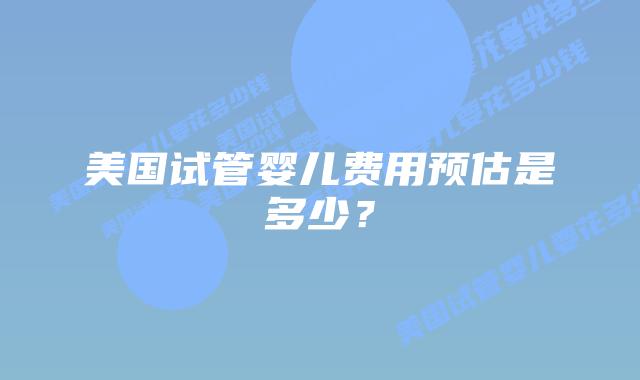 美国试管婴儿费用预估是多少？插图