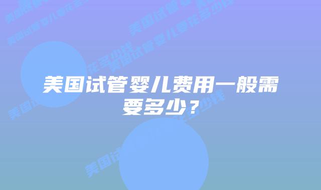 美国试管婴儿费用一般需要多少？插图