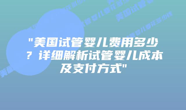“美国试管婴儿费用多少？详细解析试管婴儿成本及支付方式”插图