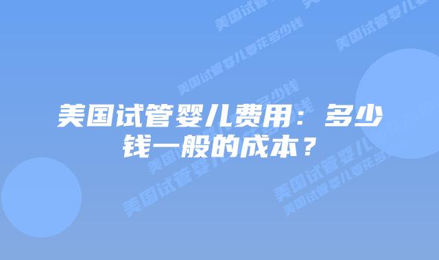 美国试管婴儿费用：多少钱一般的成本？插图