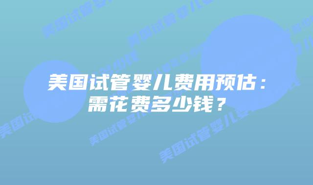 美国试管婴儿费用预估:需花费多少钱?插图 美国试管婴儿费用预估:需花费多少钱?插图