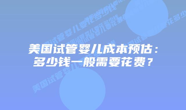 美国试管婴儿成本预估:多少钱一般需要花费?插图 美国试管婴儿成本预估:多少钱一般需要花费?插图