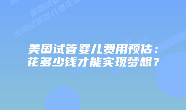美国试管婴儿费用预估:花多少钱才能实现梦想?插图 美国试管婴儿费用预估:花多少钱才能实现梦想?插图