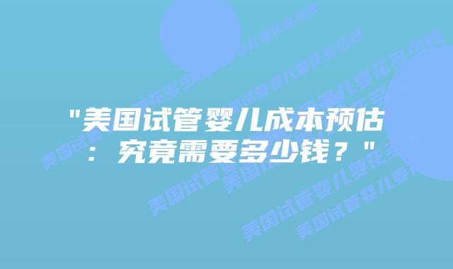 “美国试管婴儿成本预估：究竟需要多少钱？”插图