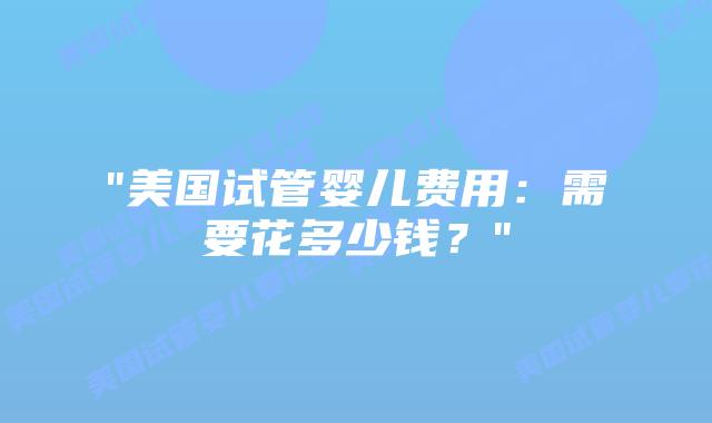 “美国试管婴儿费用：需要花多少钱？”插图