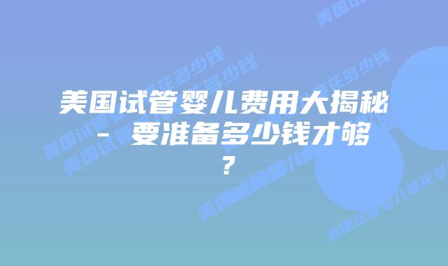 美国试管婴儿费用大揭秘 – 要准备多少钱才够?插图 美国试管婴儿费用大揭秘 – 要准备多少钱才够?插图