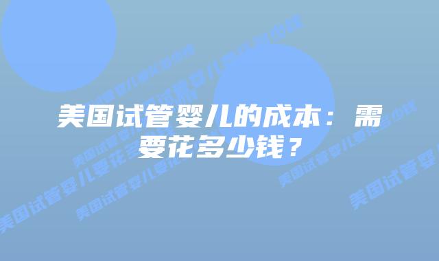 美国试管婴儿的成本：需要花多少钱？插图