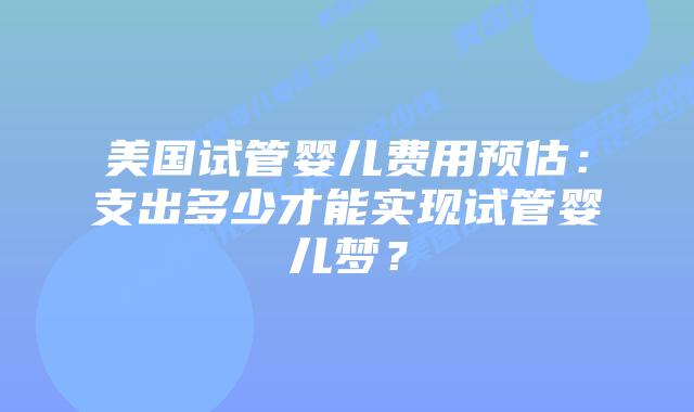 美国试管婴儿费用预估：支出多少才能实现试管婴儿梦？插图
