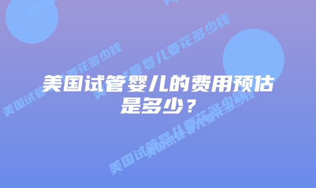 美国试管婴儿的费用预估是多少?插图 美国试管婴儿的费用预估是多少?插图