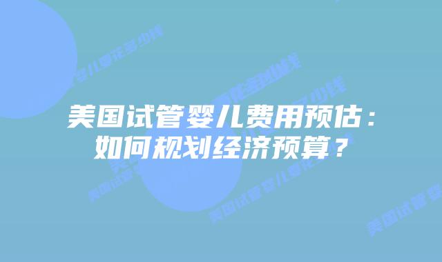 美国试管婴儿费用预估:如何规划经济预算?插图 美国试管婴儿费用预估:如何规划经济预算?插图