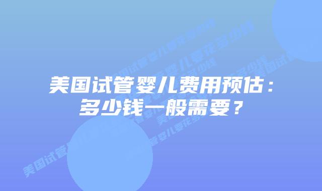 美国试管婴儿费用预估：多少钱一般需要？插图
