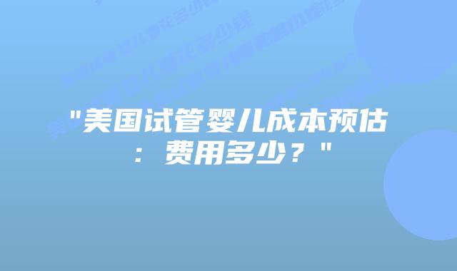 “美国试管婴儿成本预估：费用多少？”插图