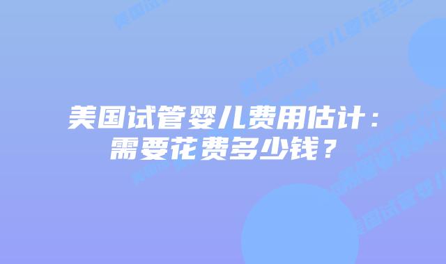 美国试管婴儿费用估计:需要花费多少钱?插图 美国试管婴儿费用估计:需要花费多少钱?插图