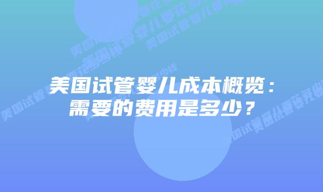 美国试管婴儿成本概览:需要的费用是多少?插图 美国试管婴儿成本概览:需要的费用是多少?插图