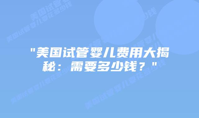 “美国试管婴儿费用大揭秘：需要多少钱？”插图