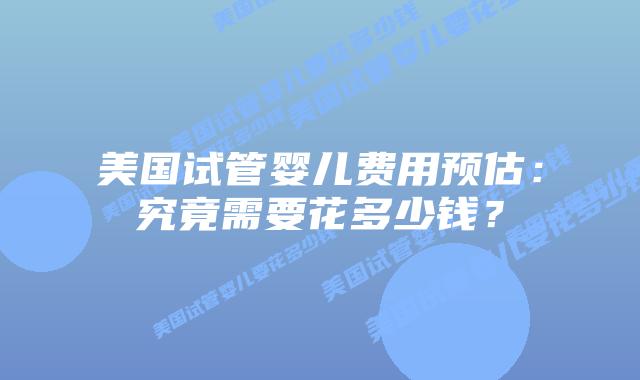 美国试管婴儿费用预估：究竟需要花多少钱？插图
