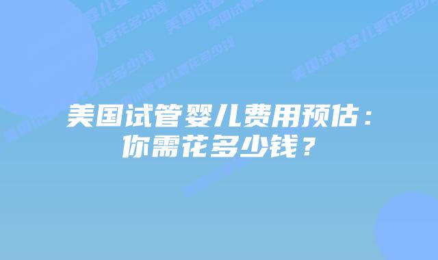 美国试管婴儿费用预估:你需花多少钱?插图 美国试管婴儿费用预估:你需花多少钱?插图