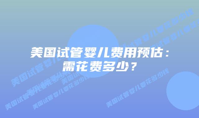 美国试管婴儿费用预估:需花费多少?插图 美国试管婴儿费用预估:需花费多少?插图