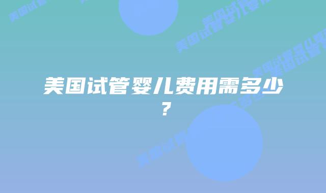 美国试管婴儿费用需多少?插图 美国试管婴儿费用需多少?插图