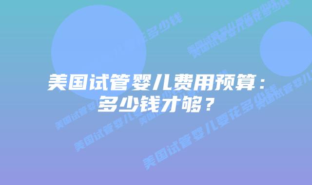 美国试管婴儿费用预算:多少钱才够?插图 美国试管婴儿费用预算:多少钱才够?插图