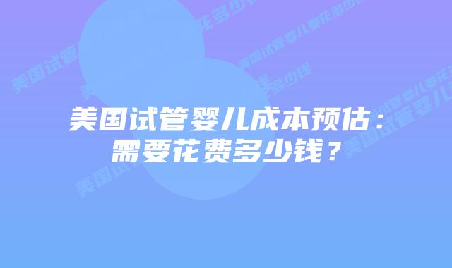 美国试管婴儿成本预估:需要花费多少钱?插图 美国试管婴儿成本预估:需要花费多少钱?插图