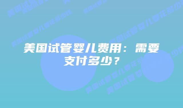 美国试管婴儿费用:需要支付多少?插图 美国试管婴儿费用:需要支付多少?插图
