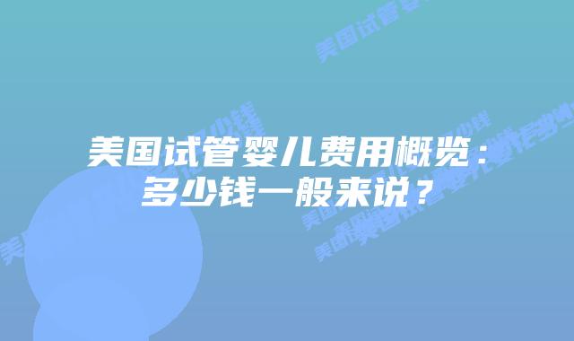 美国试管婴儿费用概览:多少钱一般来说?插图 美国试管婴儿费用概览:多少钱一般来说?插图