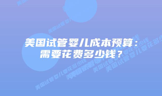 美国试管婴儿成本预算:需要花费多少钱?插图 美国试管婴儿成本预算:需要花费多少钱?插图