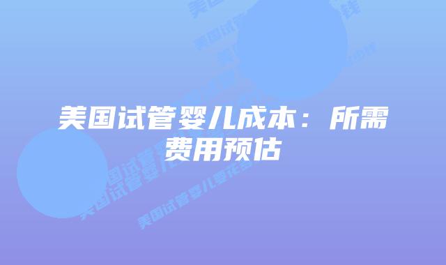 美国试管婴儿成本:所需费用预估插图 美国试管婴儿成本:所需费用预估插图