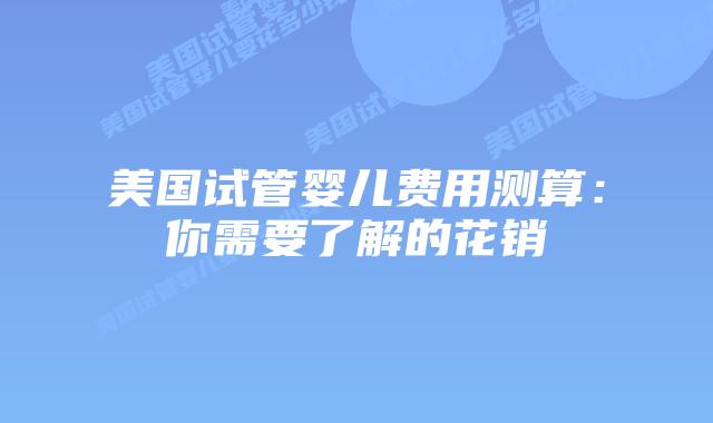 美国试管婴儿费用测算：你需要了解的花销插图