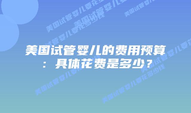 美国试管婴儿的费用预算：具体花费是多少？插图