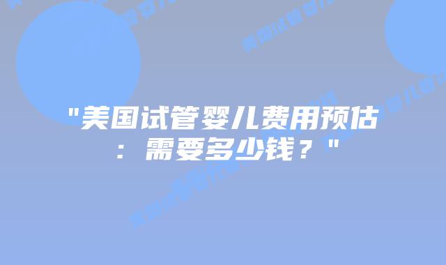 “美国试管婴儿费用预估：需要多少钱？”插图