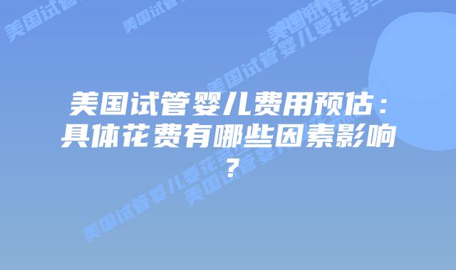 美国试管婴儿费用预估:具体花费有哪些因素影响?插图 美国试管婴儿费用预估:具体花费有哪些因素影响?插图