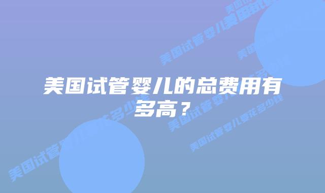 美国试管婴儿的总费用有多高?插图 美国试管婴儿的总费用有多高?插图