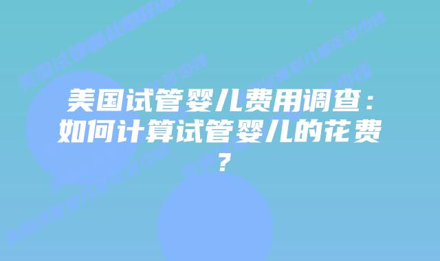 美国试管婴儿费用调查：如何计算试管婴儿的花费？插图