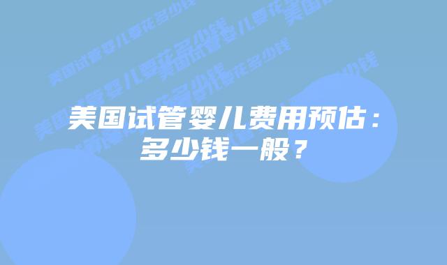 美国试管婴儿费用预估:多少钱一般?插图 美国试管婴儿费用预估:多少钱一般?插图