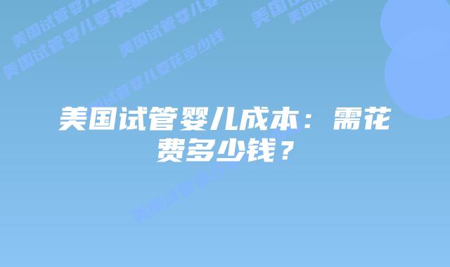 美国试管婴儿成本：需花费多少钱？插图